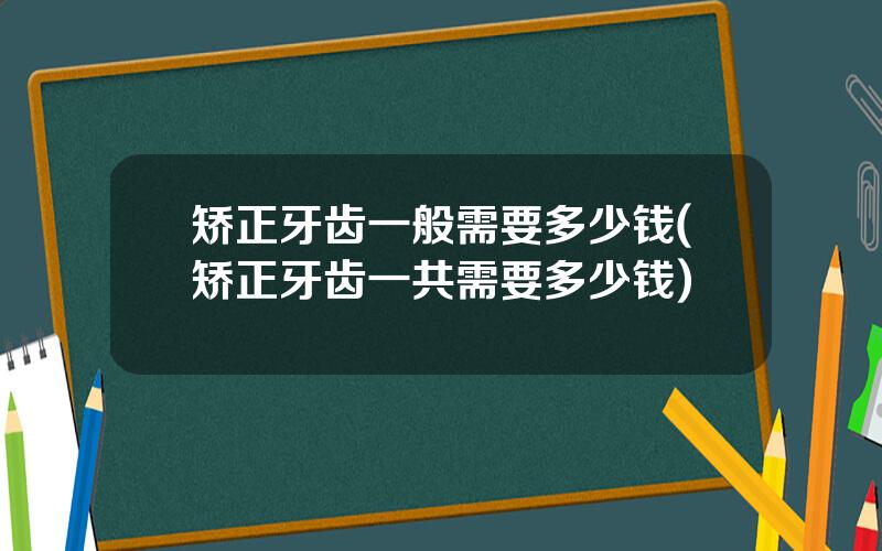 矫正牙齿一般需要多少钱(矫正牙齿一共需要多少钱)