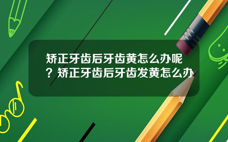 矫正牙齿后牙齿黄怎么办呢？矫正牙齿后牙齿发黄怎么办