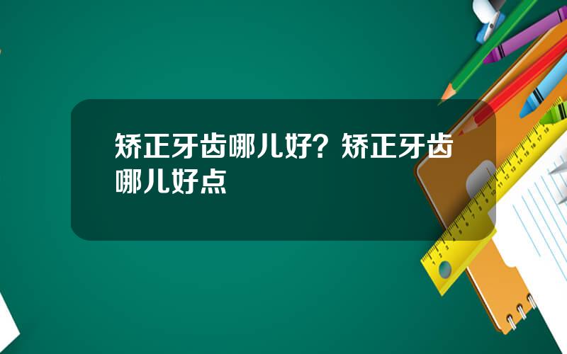 矫正牙齿哪儿好？矫正牙齿哪儿好点