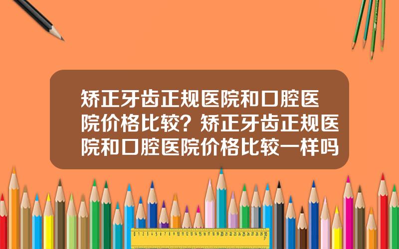 矫正牙齿正规医院和口腔医院价格比较？矫正牙齿正规医院和口腔医院价格比较一样吗