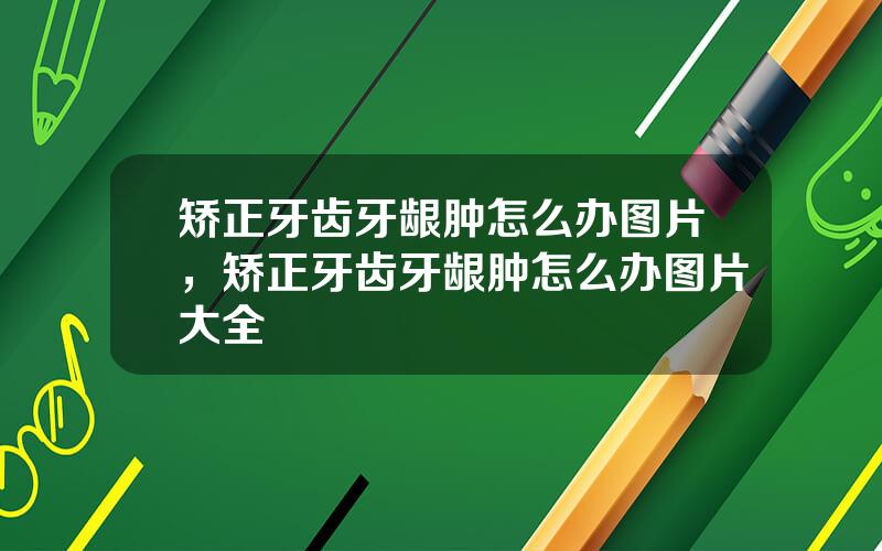 矫正牙齿牙龈肿怎么办图片，矫正牙齿牙龈肿怎么办图片大全