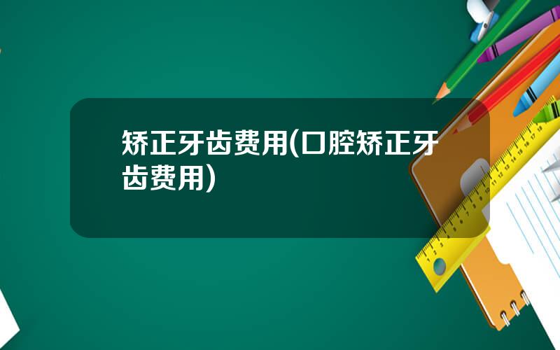 矫正牙齿费用(口腔矫正牙齿费用)