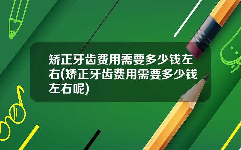 矫正牙齿费用需要多少钱左右(矫正牙齿费用需要多少钱左右呢)
