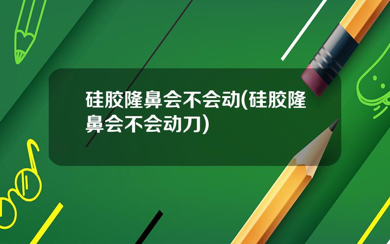 硅胶隆鼻会不会动(硅胶隆鼻会不会动刀)