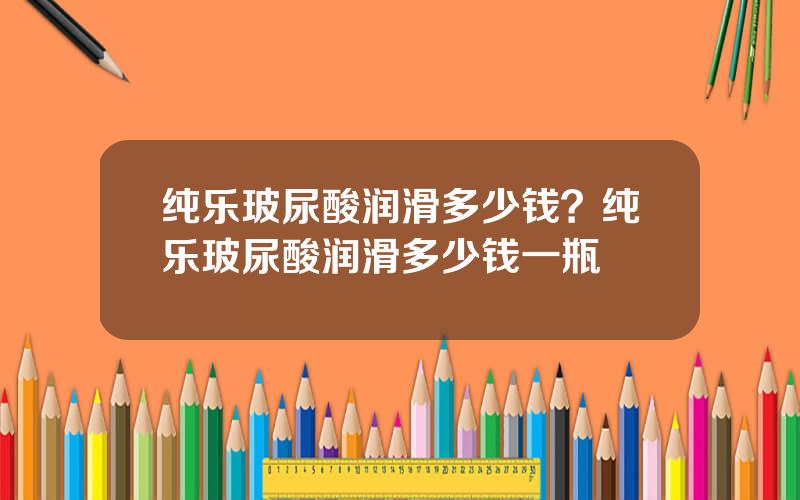 纯乐玻尿酸润滑多少钱？纯乐玻尿酸润滑多少钱一瓶