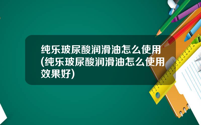 纯乐玻尿酸润滑油怎么使用(纯乐玻尿酸润滑油怎么使用效果好)