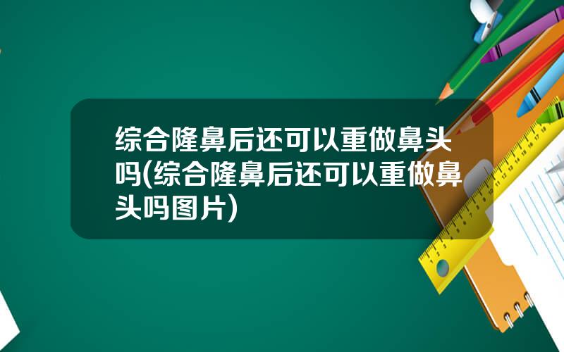 综合隆鼻后还可以重做鼻头吗(综合隆鼻后还可以重做鼻头吗图片)