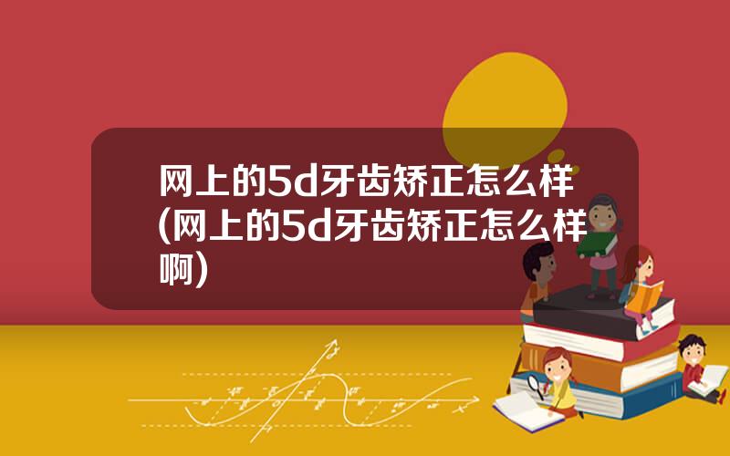 网上的5d牙齿矫正怎么样(网上的5d牙齿矫正怎么样啊)