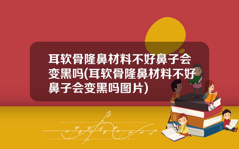 耳软骨隆鼻材料不好鼻子会变黑吗(耳软骨隆鼻材料不好鼻子会变黑吗图片)
