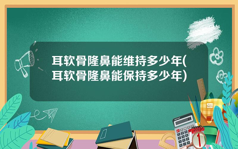 耳软骨隆鼻能维持多少年(耳软骨隆鼻能保持多少年)