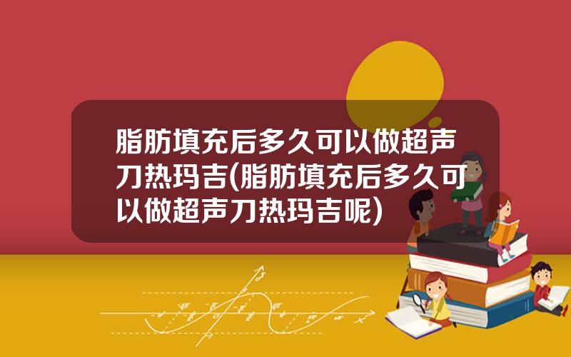 脂肪填充后多久可以做超声刀热玛吉(脂肪填充后多久可以做超声刀热玛吉呢)