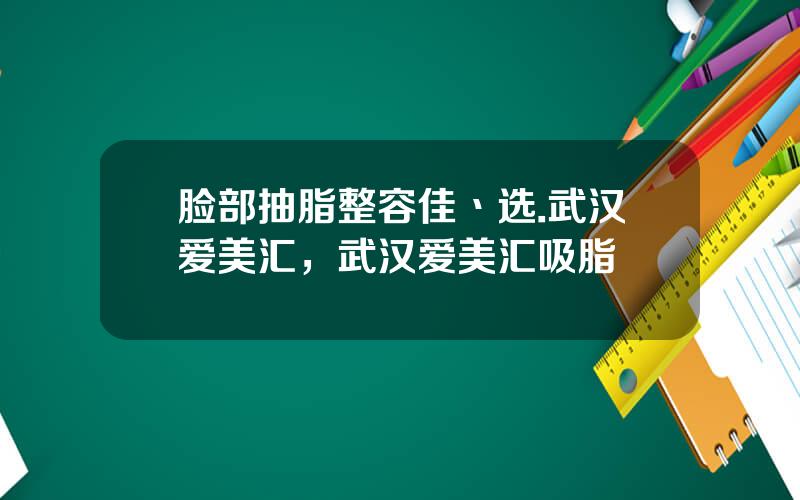 脸部抽脂整容佳丶选.武汉爱美汇，武汉爱美汇吸脂