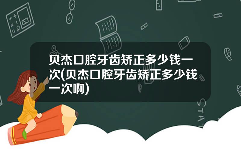 贝杰口腔牙齿矫正多少钱一次(贝杰口腔牙齿矫正多少钱一次啊)