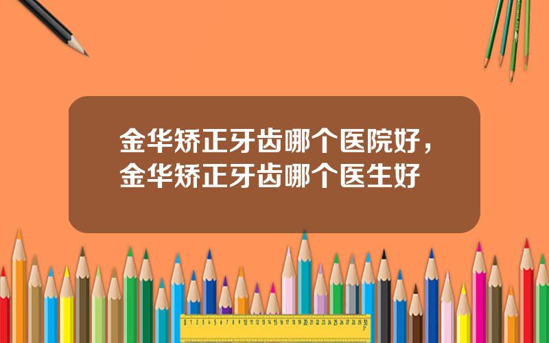 金华矫正牙齿哪个医院好，金华矫正牙齿哪个医生好