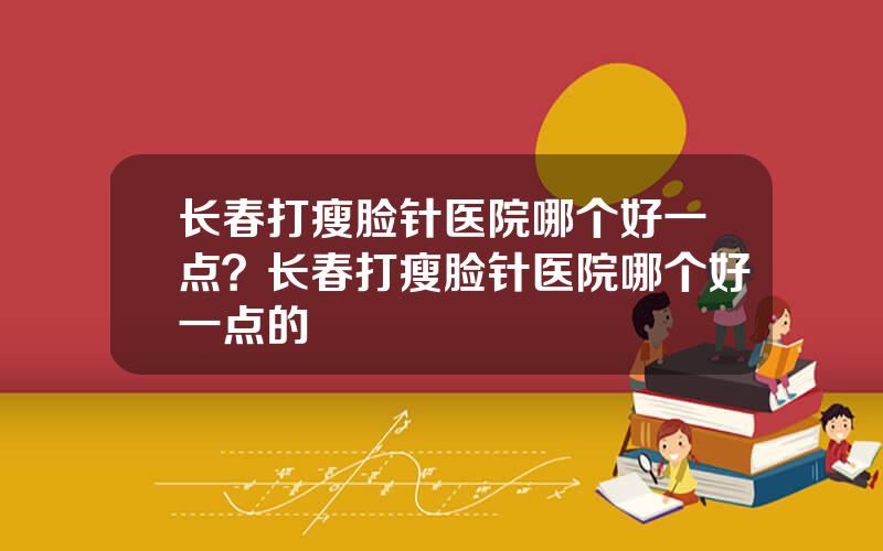 长春打瘦脸针医院哪个好一点？长春打瘦脸针医院哪个好一点的