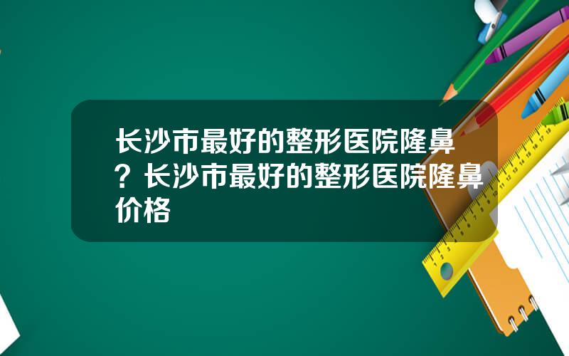 长沙市最好的整形医院隆鼻？长沙市最好的整形医院隆鼻价格