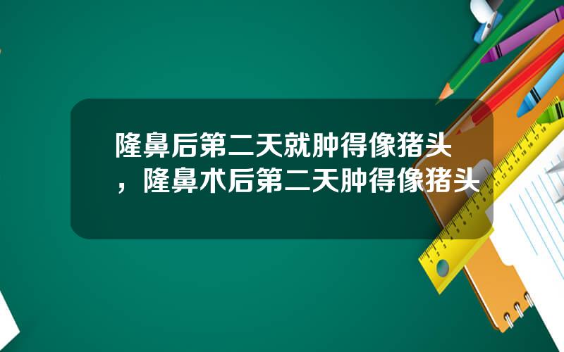 隆鼻后第二天就肿得像猪头，隆鼻术后第二天肿得像猪头