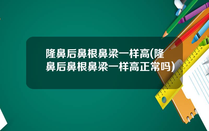 隆鼻后鼻根鼻梁一样高(隆鼻后鼻根鼻梁一样高正常吗)