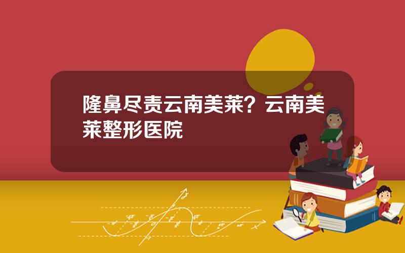 隆鼻尽责云南美莱？云南美莱整形医院