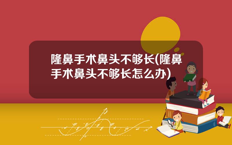隆鼻手术鼻头不够长(隆鼻手术鼻头不够长怎么办)
