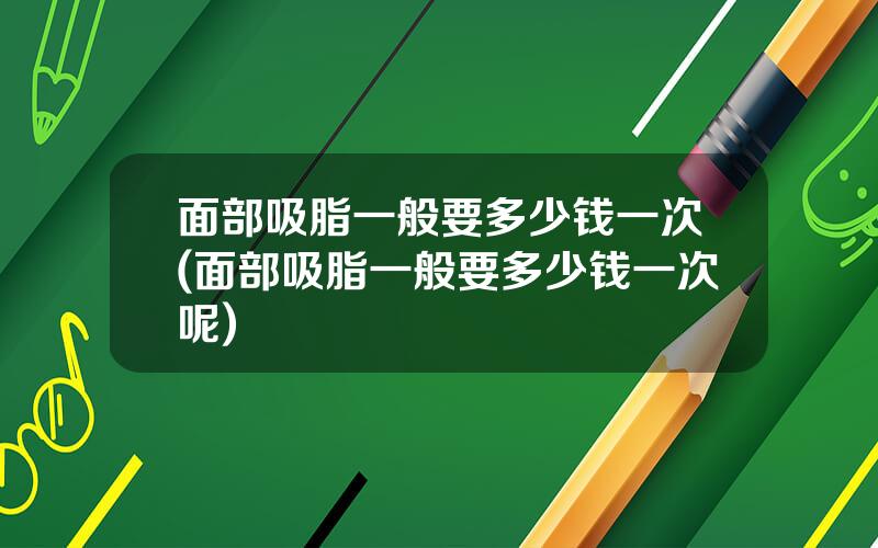 面部吸脂一般要多少钱一次(面部吸脂一般要多少钱一次呢)