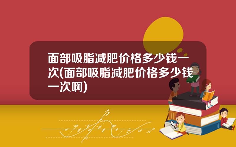 面部吸脂减肥价格多少钱一次(面部吸脂减肥价格多少钱一次啊)