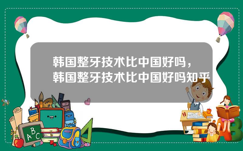 韩国整牙技术比中国好吗，韩国整牙技术比中国好吗知乎