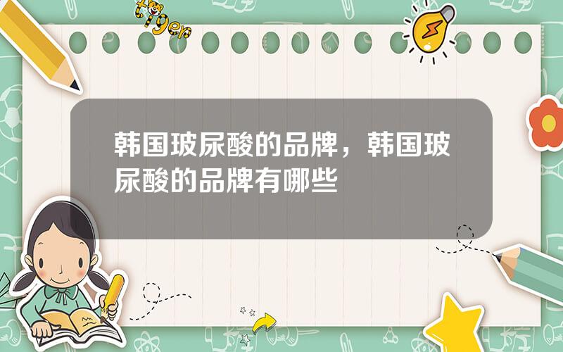 韩国玻尿酸的品牌，韩国玻尿酸的品牌有哪些