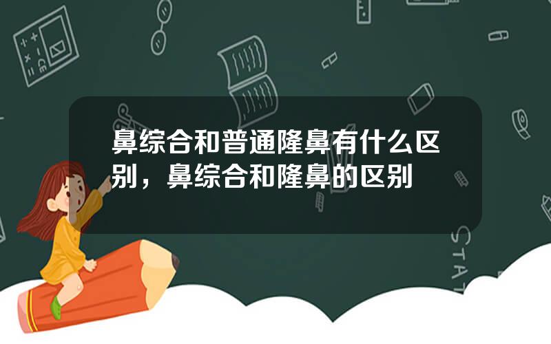 鼻综合和普通隆鼻有什么区别，鼻综合和隆鼻的区别