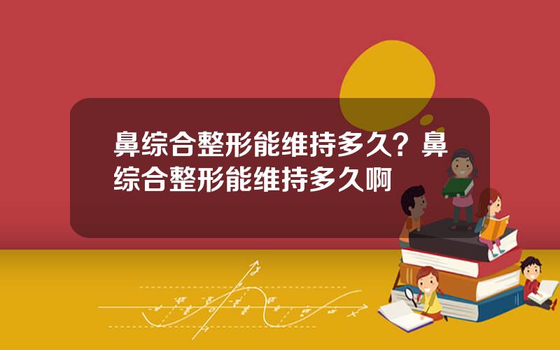 鼻综合整形能维持多久？鼻综合整形能维持多久啊